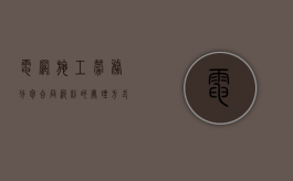 电网施工劳务分包合同纠纷的处理方式有哪些？（国家电网建设工程分包）