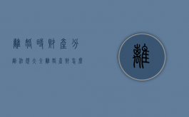离婚时财产分割法规大全（离婚产财怎么分）