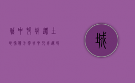 城中村拆迁土地补偿方案（城中村拆迁时,被拆迁人应该怎么补偿安置）