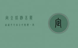 定金比例不能超过多少（定金的数额一般不能超过总价款的）