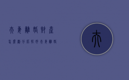 夫妻离婚财产怎么划分比较好（夫妻离婚财产怎么划分比较好呢）