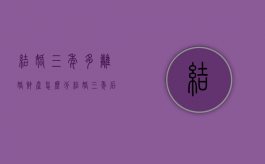 结婚三年多离婚财产怎么分（结婚三年后离婚财产怎么分割）