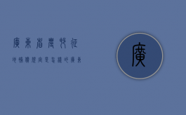 广东省农村征地补偿规定是怎样的？（广东农村征地最新规定）