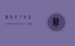 离婚房子财产分割案件审限是多久（离婚后房产分割诉讼费是多少）