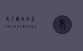 老人离婚财产怎么分割（老人离婚财产怎么分割最划算呢视频）