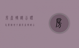 房产转让公证怎么办理手续（房产转让公证怎么办理流程）