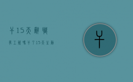 干15天辞职有工资吗（干了15天主动辞职有什么补偿）