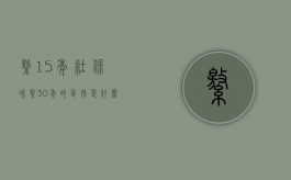 缴15年社保和缴30年的区别是什么