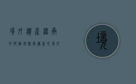 境外遗产继承如何办理（继承遗产的境外现金如何处理）