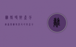 离婚时财产分割原则（离婚涉及的财产分割）