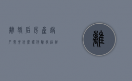 离婚后房产过户需要什么证件（离婚后办理房屋过户需要费用吗）