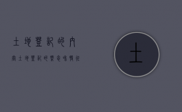 土地登记的内容（土地登记的概念和特征）