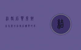 结婚后买房财产怎么分（结婚后购买的房子归谁）