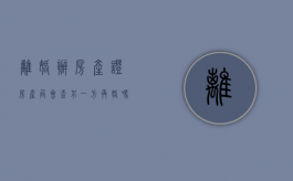 离婚办房产证 房产局会查另一方再婚吗（离婚办房产证税有优惠）
