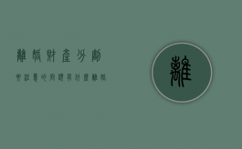 离婚财产分割要注意的问题有什么（离婚要分的财产怎么分）
