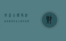 财产公证受法律保护吗（财产公证有效期是多久）