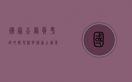 国家公务员考试的报考条件（国家公务员考2021报名条件）
