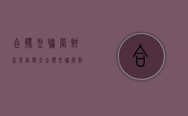 合伙型联营财产是否独立（合伙型联营与合伙企业的区别）