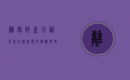 离婚财产分割、房产分割相关问题（离婚时房产的分割）