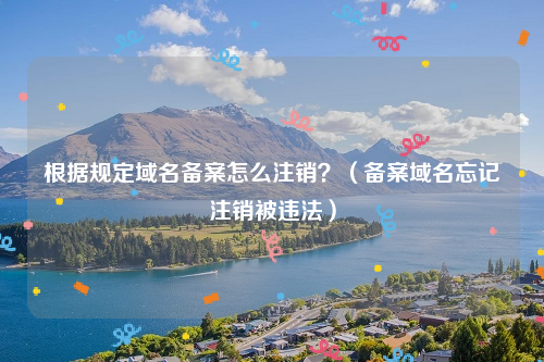 根据规定域名备案怎么注销？（备案域名忘记注销被违法）