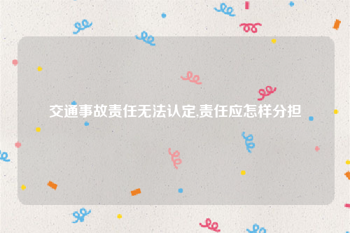 交通事故责任无法认定,责任应怎样分担