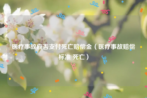 医疗事故应否支付死亡赔偿金（医疗事故赔偿标准 死亡）