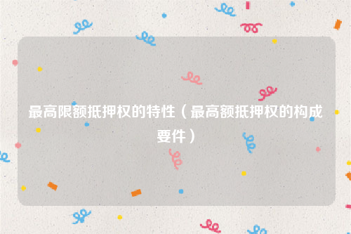 最高限额抵押权的特性（最高额抵押权的构成要件）