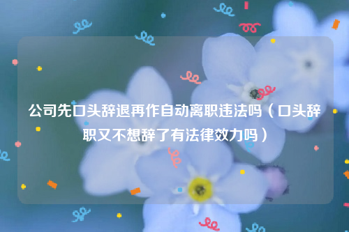 公司先口头辞退再作自动离职违法吗（口头辞职又不想辞了有法律效力吗）