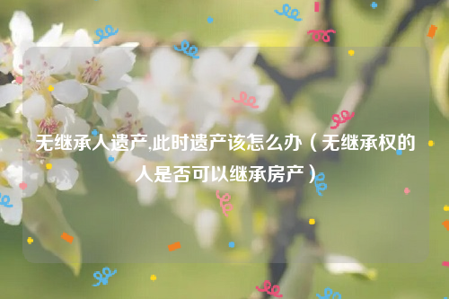 无继承人遗产,此时遗产该怎么办（无继承权的人是否可以继承房产）