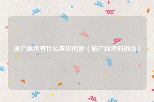 遗产继承有什么常见问题（遗产继承的概念）