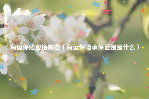 海运保险包括哪些（海运保险承保范围是什么）