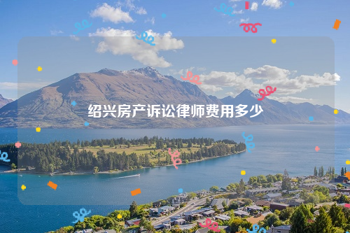 绍兴房产诉讼律师费用多少