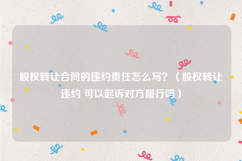 股权转让合同的违约责任怎么写？（股权转让违约 可以起诉对方履行吗）