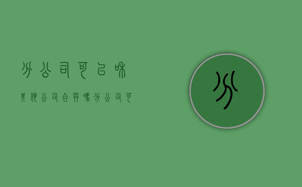 分公司可以和其他公司合并吗（分公司可不可以和总公司分离）