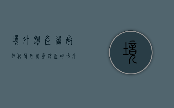 境外遗产继承如何办理（继承遗产的境外现金如何处理）