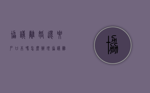 协议离婚还要户口本吗怎么办理（协议离婚还要户口本吗怎么办手续）