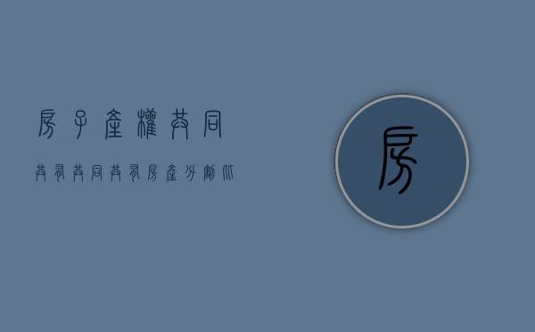 房子产权共同共有（共同共有房产分割比例）