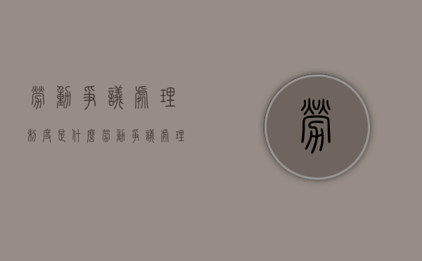 劳动争议处理制度是什么（劳动争议处理制度的主要内容）