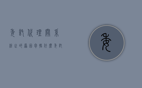 委托代理关系终止的原因包括什么（委托代理关系终止的情形包括）