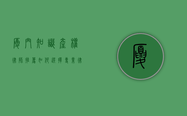 厦门知识产权律师推荐，如何选择专业律师保护您的创新成果