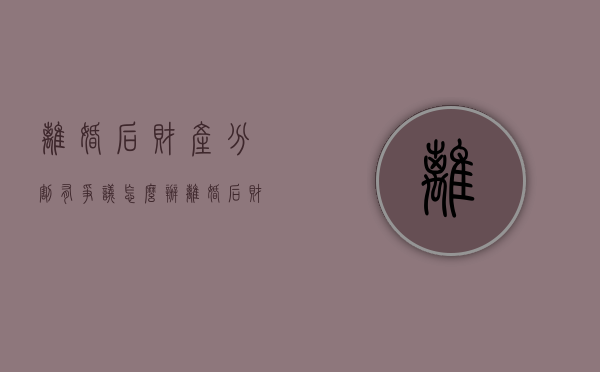 离婚后财产分割有争议怎么办（离婚后财产分割案例）