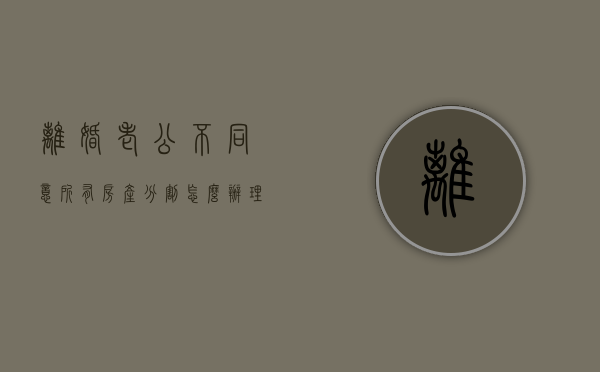 离婚老公不同意所有房产分割怎么办理（离婚老公不同意所有房产分割怎么办呢）
