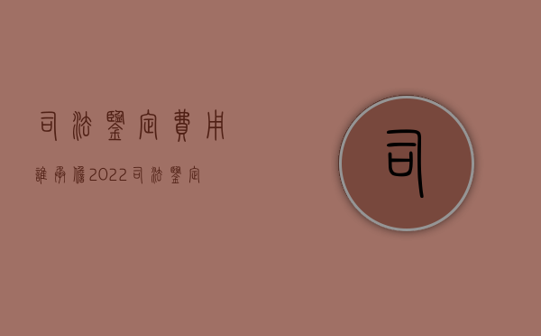 司法鉴定费用谁承担2022（司法鉴定费用怎么算）