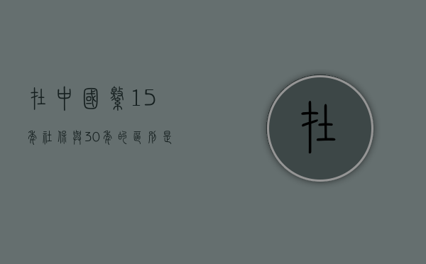 在中国缴15年社保与30年的区别是什么 在中国缴15年社保与30年的区别是什么