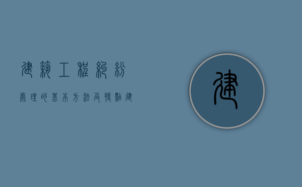 建筑工程纠纷处理的基本方法及特点（建筑工程纠纷案件的处理方法）