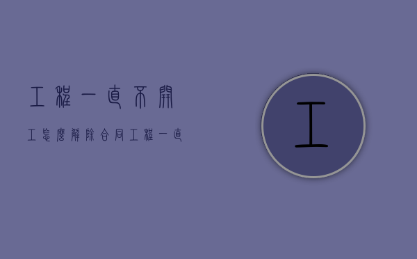 工程一直不开工怎么解除合同（工程一直不开工怎么解除合同呢怎么写）
