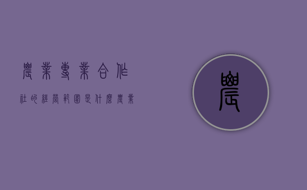 农业专业合作社的经营范围是什么（农业专业合作社的经营范围是什么意思）