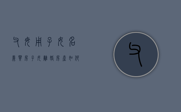 父母用子女名义买房 子女离婚 房产如何处理（父母用子女名义买房 卖了怎么算）