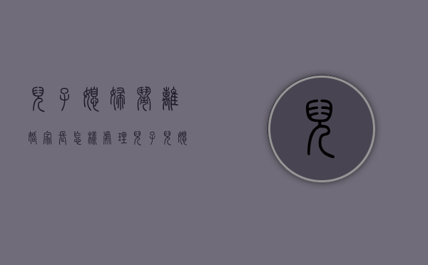 儿子媳妇闹离婚,家长怎样处理（儿子儿媳闹离婚父母该怎么办）