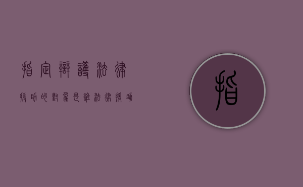 指定辩护法律援助的对象是谁？（法律援助指定辩护起诉书）